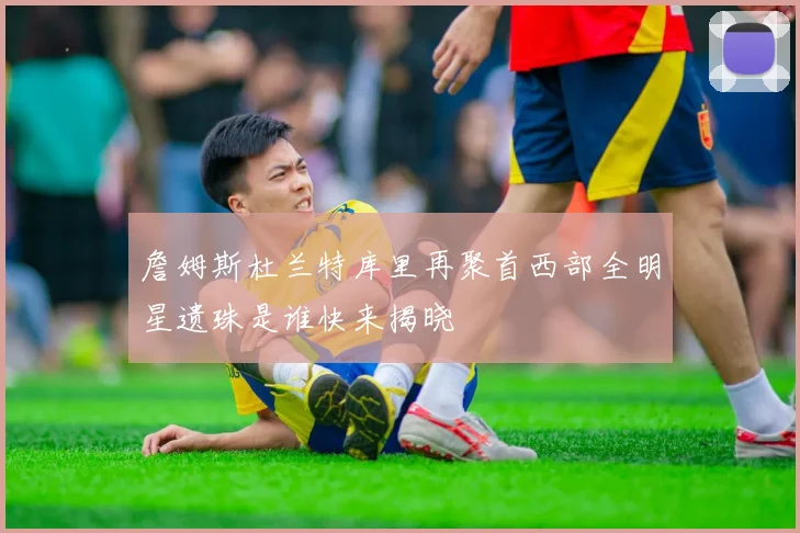 詹姆斯杜兰特库里再聚首西部全明星遗珠是谁快来揭晓