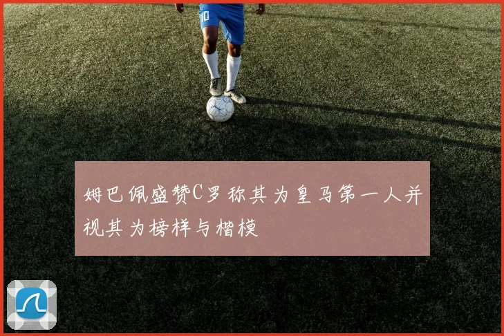 姆巴佩盛赞C罗称其为皇马第一人并视其为榜样与楷模
