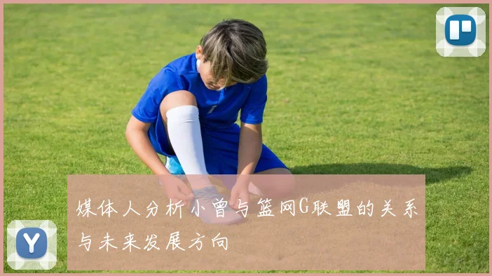 媒体人分析小曾与篮网G联盟的关系与未来发展方向