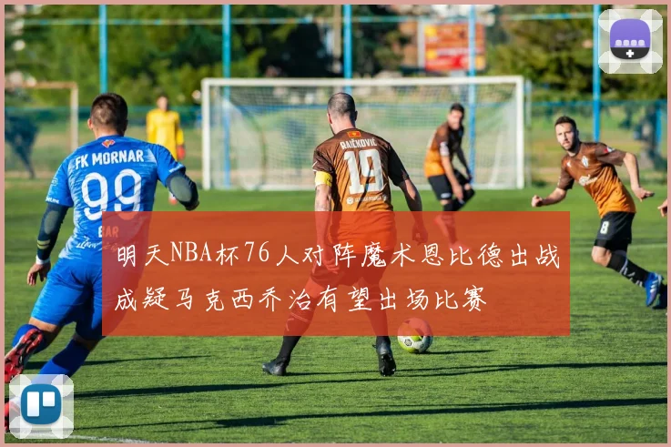 明天NBA杯76人对阵魔术恩比德出战成疑马克西乔治有望出场比赛