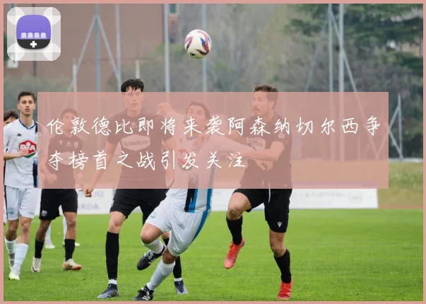 伦敦德比即将来袭阿森纳切尔西争夺榜首之战引发关注