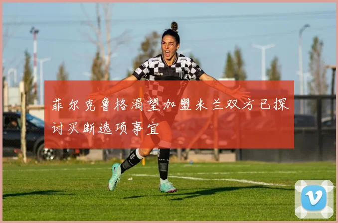 菲尔克鲁格渴望加盟米兰双方已探讨买断选项事宜