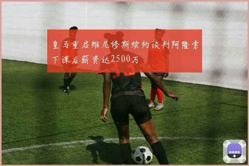 皇马重启维尼修斯续约谈判阿隆索下课后薪资达2500万
