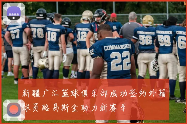 新疆广汇篮球俱乐部成功签约外籍球员路易斯金助力新赛季