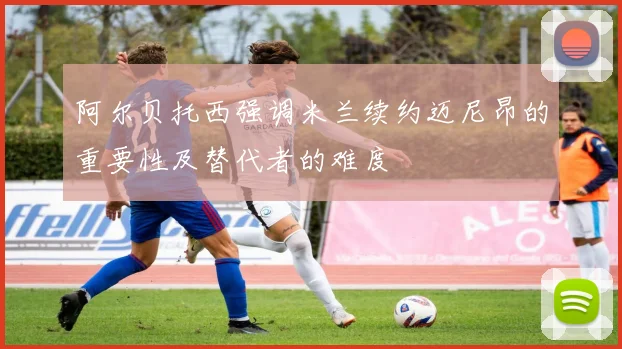 阿尔贝托西强调米兰续约迈尼昂的重要性及替代者的难度