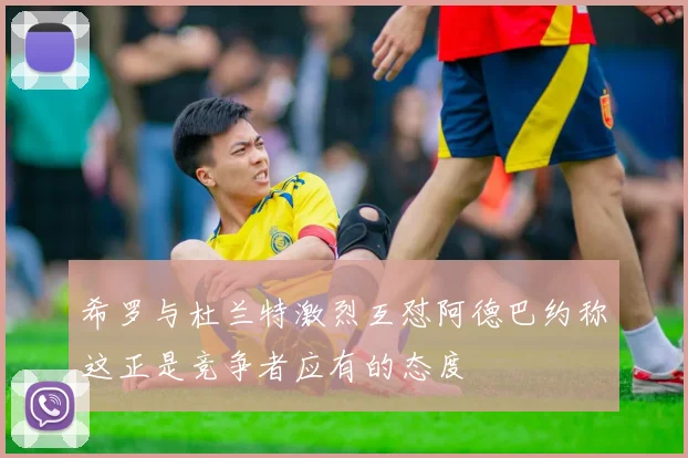 希罗与杜兰特激烈互怼阿德巴约称这正是竞争者应有的态度