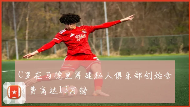 C罗在马德里筹建私人俱乐部创始会员费高达13万镑