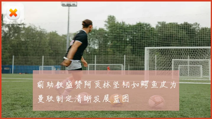 前助教盛赞阿莫林坚韧如鳄鱼皮为曼联制定清晰发展蓝图