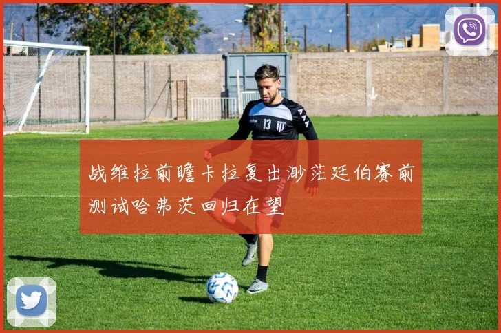 战维拉前瞻卡拉复出渺茫廷伯赛前测试哈弗茨回归在望
