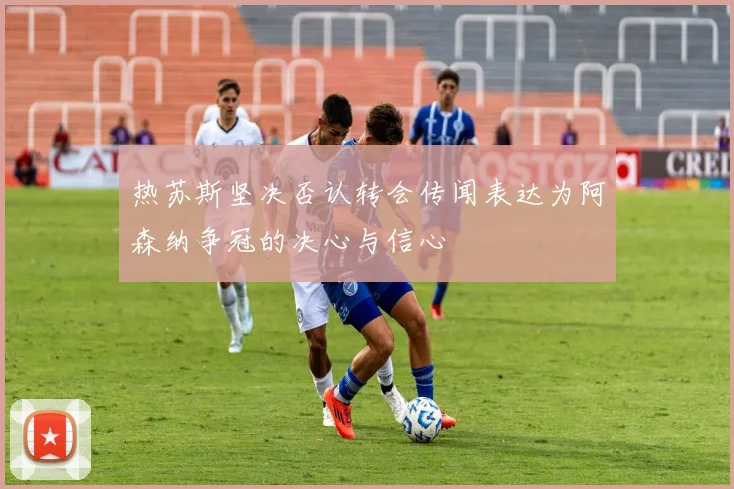 热苏斯坚决否认转会传闻表达为阿森纳争冠的决心与信心