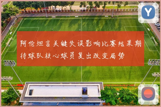阿伦坦言关键失误影响比赛结果期待球队核心球员复出改变局势